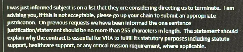 A portion of an email to VA staffers reads: “I was just informed subject is on a list that they are considering directing us to terminate. I am advising you, if this is not acceptable, please go up your chain to submit an appropriate justification. On previous requests we have been informed the one sentence justification/statement should be no more than 255 characters in length. The statement should explain why the contract is essential for VHA to fulfill its statutory purposes including statute support, healthcare support, or any critical mission requirement, where applicable.”