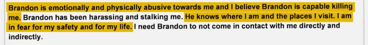 An excerpt of a document. Highlighted text reads, “Brandon is emotionally and physically abusive towards me and I believe Brandon is capable killing me.” and “He knows where I am and the places I visit. I am in fear for my safety and for my life.”