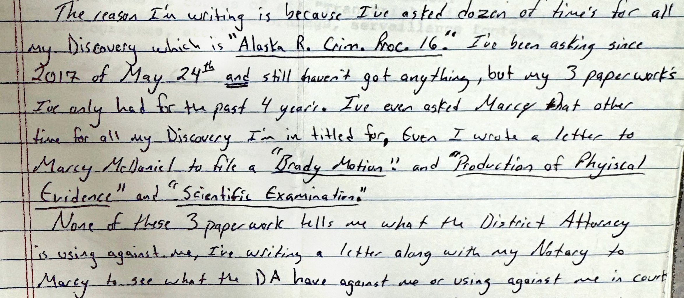 A handwritten letter on lined paper: “The reason I’m writing is because I’ve asked dozen of time’s for all my Discovery which is ‘Alaska R. Crim. Proc. 16.’ I’ve been asking since 2017 of May 24th and still haven’t got anything, but my 3 paperwork’s I’ve only had for the past 4 year’s. I’ve even asked Marcy that other time for all my Discovery I’m in titled for. Even I wrote a letter to Marcy McDaniel to file a ‘Brady Motion’ and ‘Production of Physical Evidence’ and ‘Scientific Examination.’ None of these 3 paperwork tells me what the District Attorney is using against me, I’ve writing a letter along with my Notary to Marcy to see what the DA have against me or using against me in court.”