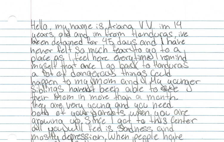 A handwritten letter on lined paper: “Hello, my name is Ariana V.V. im 14 years old and im from Honduras, ive been detained for 45 days and I have never felt so much fear to go to a place as I feel here everytime I remind myself that once I go back to Honduras a lot of dangerous things could happen to my mom and my younger siblings haven’t been able to see their mom in more than a month. They are very young and you need both of your parents when you are growing up. Since I got to this Center all you will feel is sadness and mostly depression.”