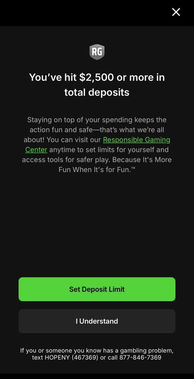 An alert that reads: “You’ve hit $2500 or more in total deposits. Staying on top of your spending keeps the action fun and safe — that’s what we’re all about! You can visit our Responsible Gaming Center anytime to set limits for yourself and access tools for safer play. Because It’s More Fun When It’s for Fun.” A green button reads “Set Deposit Limit,” and a black button reads “I Understand.” In small type below the buttons: “If you or someone you know has a gambling problem, text HOPENY (467369) or call 877-846-7369.