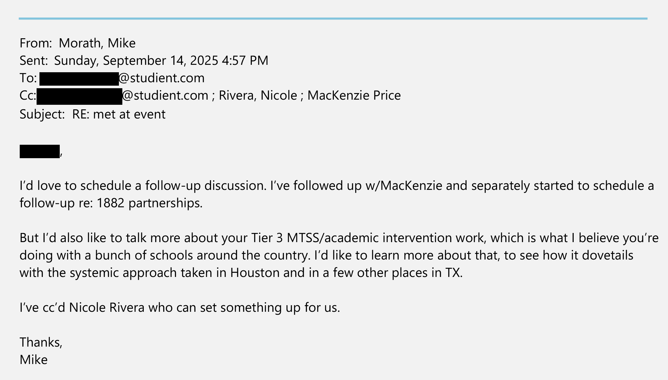 An email from Mike Morath sent on Sept. 14, 2025, to a redacted studient.com email address and cc’d to a redacted studient.com email address, Nicole Rivera and MacKenzie Price. 

The text of the email says: “[Redacted], I’d love to schedule a follow-up discussion. I’ve followed up w/ MacKenzie and separately started to schedule a follow-up re: 1882 partnerships. But I’d also like to talk more about your Tier 3/MTSS/academic intervention work, which is what I believe you’re doing with a bunch of schools around the country. I’d like to learn more about that, to see how it dovetails with the systemic approach taken in Houston and in a few other places in TX. I’ve cc’d Nicole Rivera who can set something up for us. Thanks, Mike.”